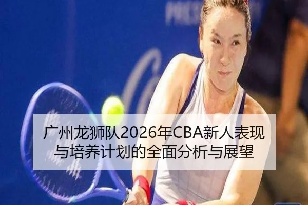 广州龙狮队2026年CBA新人表现与培养计划的全面分析与展望 - BANDAO SPORTS